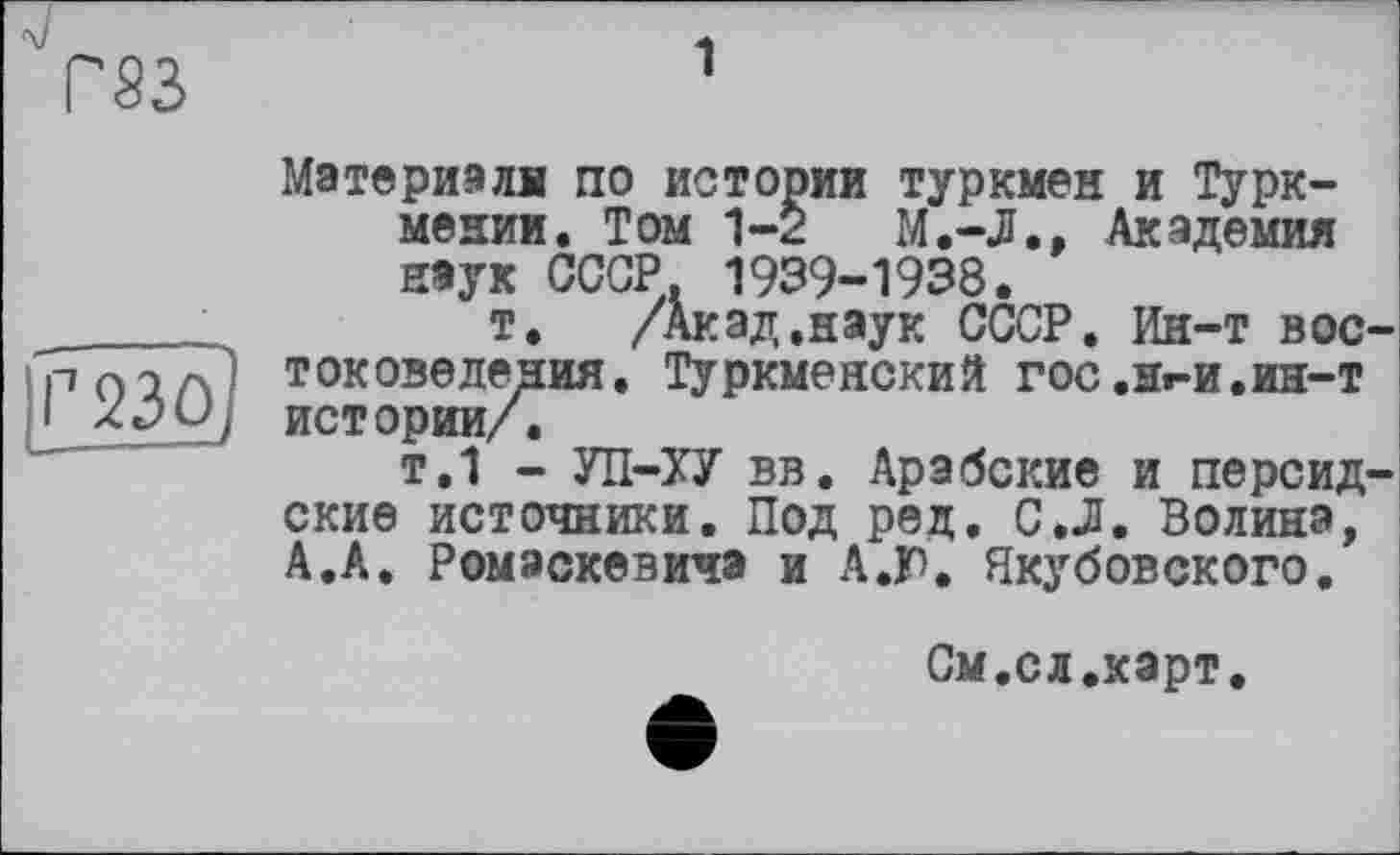 ﻿Ys3
рзо)
Материала по истории туркмен и Туркмении. Том 1-2	М.-Л., Академия
наук СССР, 1939-1938.
т. /Акад.наук СССР. Ин-т востоковедения. ТурКМеНСКИЙ ГОС .Hr-И.ин-т истории/.
т.1 - УП-ХУ вв. Арабские и персидские источники. Под ред. С.Л. Волина, А.А. Ромэскевича и А.Г. Якубовского.
См.сл.карт